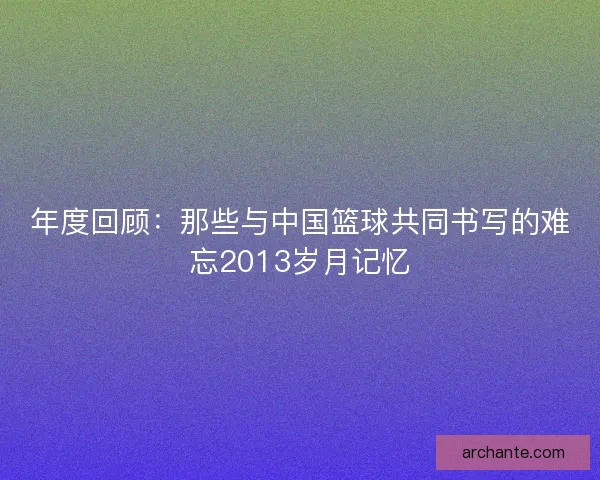 年度回顾：那些与中国篮球共同书写的难忘2013岁月记忆