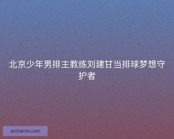 北京少年男排主教练刘建甘当排球梦想守护者